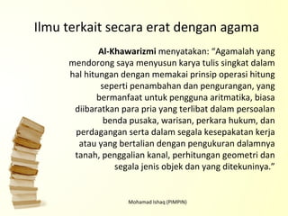 Mohamad Ishaq (PIMPIN) Al-Khawarizmi  menyatakan: “Agamalah yang mendorong saya menyusun karya tulis singkat dalam hal hitungan dengan memakai prinsip operasi hitung seperti penambahan dan pengurangan, yang bermanfaat untuk pengguna aritmatika, biasa diibaratkan para pria yang terlibat dalam persoalan benda pusaka, warisan, perkara hukum, dan perdagangan serta dalam segala kesepakatan kerja atau yang bertalian dengan pengukuran dalamnya tanah, penggalian kanal, perhitungan geometri dan segala jenis objek dan yang ditekuninya.” Ilmu terkait secara erat dengan agama 