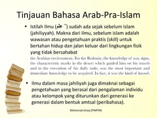 Tinjauan Bahasa Arab-Pra-Islam Istilah Ilmu ( عِلْم   ٌُ ) sudah ada sejak sebelum Islam (jahiliyyah). Makna dari ilmu, sebelum islam adalah wawasan atau pengetahuan praktis (skill) untuk bertahan hidup dan jalan keluar dari lingkungan fisik yang tidak bersahabat Mohamad Ishaq (PIMPIN) Ilmu dalam masa jahiliyah juga dimaknai sebagai pengetahuan yang berasal dari pengalaman individu atau kelompok yang diturunkan dari generasi ke generasi dalam bentuk amtsal (peribahasa). 