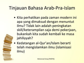Tinjauan Bahasa Arab-Pra-Islam Kita perhatikan pada zaman modern ini apa yang dimaksud dengan menuntut ilmu? Tidak lain adalah peningkatan skill/keterampilan saja demi pekerjaan, bukankah kita sudah kembali ke masa jahiliyyah? Kedatangan al-Qur’an/Islam berarti telah mengislamkan ilmu (islamisasi ilmu) Mohamad Ishaq (PIMPIN) 