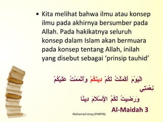 Kita melihat bahwa ilmu atau konsep ilmu pada akhirnya bersumber pada Allah. Pada hakikatnya seluruh konsep dalam Islam akan bermuara pada konsep tentang Allah, inilah yang disebut sebagai ‘prinsip tauhid’ الْيَوْمَ أَكْمَلْتُ لَكُمْ  دِينَكُمْ  وَأَتْمَمْتُ عَلَيْكُمْ نِعْمَتِي وَرَضِيتُ لَكُمُ الْإِسْلَامَ دِينًا Al-Maidah 3  Mohamad Ishaq (PIMPIN) 
