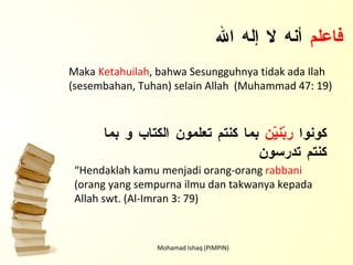 Mohamad Ishaq (PIMPIN) فاعلم  أنه لا إله الله Maka  Ketahuilah , bahwa Sesungguhnya tidak ada Ilah (sesembahan, Tuhan) selain Allah  (Muhammad 47: 19) كونوا  ربّنيّن  بما كنتم تعلمون الكتاب و بما كنتم تدرسون “ Hendaklah kamu menjadi orang-orang  rabbani  (orang yang sempurna ilmu dan takwanya kepada Allah swt. (Al-Imran 3: 79) 