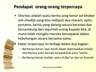 Otoritas adalah suatu berita yang benar ( al-khabar ash-shadiq ) yang bisa meliputi dua macam, yaitu: pertama, berita yang datang secara berantai dan bersambung dari sejumlah orang kepada kita, di mana tidak mungkin mereka bersepakat dalam kebohongan secara bersama-sama.  Kabar terpercaya ini terbagi dalam dua bagian: Beritanya benar, tapi masih dapat dipersoalkan (nisbi), otoritasnya yaitu berupa kesepakatan para ‘ulama Beritanya benar mutlak, yaitu al-Qur’an dan as-Sunnah Mohamad Ishaq (PIMPIN) Pendapat  orang-orang terpercaya 