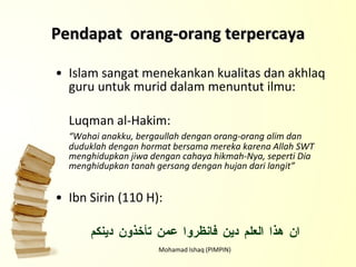 Pendapat  orang-orang terpercaya Islam sangat menekankan kualitas dan akhlaq guru untuk murid dalam menuntut ilmu: Luqman al-Hakim: “ Wahai anakku, bergaullah dengan orang-orang alim dan duduklah dengan hormat bersama mereka karena Allah SWT menghidupkan jiwa dengan cahaya hikmah-Nya, seperti Dia menghidupkan tanah gersang dengan hujan dari langit” Ibn Sirin (110 H): ان هذا العلم دين فانظروا عمن تأخذون دينكم Mohamad Ishaq (PIMPIN) 