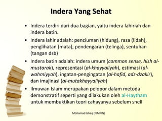 Indera terdiri dari dua bagian, yaitu indera lahiriah dan indera batin. Indera lahir adalah: penciuman (hidung), rasa (lidah), penglihatan (mata), pendengaran (telinga), sentuhan (tangan dsb) Indera batin adalah: indera umum ( common sense, hish al-mustarak ), representasi ( al-khayyaliyah ), estimasi ( al-wahmiyyah ), ingatan-pengingatan ( al-hafid ,  adz-dzakir ), dan imajinasi ( al-mutakhayyaliyah ) Ilmuwan Islam merupakan pelopor dalam metoda demonstratif seperti yang dilakukan oleh  al-Haytham  untuk membuktikan teori cahayanya sebelum snell Mohamad Ishaq (PIMPIN) Indera Yang Sehat 