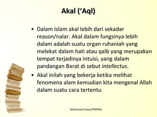 Dalam Islam akal lebih dari sekadar reason/nalar. Akal dalam fungsinya lebih dalam adalah suatu organ ruhaniah yang melekat dalam hati atau qalb yang merupakan tempat terjadinya intuisi, yang dalam pandangan Barat di sebut  intellectus .  Akal inilah yang bekerja ketika melihat fenomena alam kemudian kita mengenal Allah dalam suatu cara tertentu Mohamad Ishaq (PIMPIN) Akal (‘Aql) 
