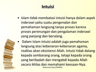 Islam tidak membatasi intuisi hanya dalam aspek inderawi yaitu suatu pengenalan dan pemahaman langsung tanpa proses karena proses perenungan dan pengalaman inderawi yang panjang dan berulang. Dalam Islam intuisi adalah juga pemahaman langsung atas kebenaran-kebenaran agama, realitas akan eksistensi Allah. Intuisi tidak datang kepada sembarang orang, tetapi kepada orang yang beribadah dan mengabdi kepada Allah secara ikhlas dan memahami keesaan-Nya. Mohamad Ishaq (PIMPIN) Intuisi 