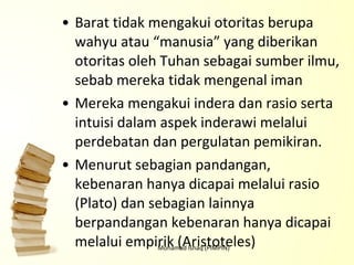 Barat tidak mengakui otoritas berupa wahyu atau “manusia” yang diberikan otoritas oleh Tuhan sebagai sumber ilmu, sebab mereka tidak mengenal iman Mereka mengakui indera dan rasio serta intuisi dalam aspek inderawi melalui perdebatan dan pergulatan pemikiran.  Menurut sebagian pandangan, kebenaran hanya dicapai melalui rasio (Plato) dan sebagian lainnya berpandangan kebenaran hanya dicapai melalui empirik (Aristoteles) Mohamad Ishaq (PIMPIN) 