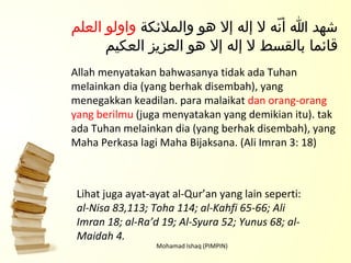 Mohamad Ishaq (PIMPIN) Lihat juga ayat-ayat al-Qur’an yang lain seperti:  al-Nisa 83,113; Toha 114; al-Kahfi 65-66; Ali Imran 18; al-Ra’d 19; Al-Syura 52; Yunus 68; al-Maidah 4. شهد الله أنّه لا إله إلا هو والملائكة  واولو العلم  قائما بالقسط لا إله إلا هو العزيز العكيم Allah menyatakan bahwasanya tidak ada Tuhan melainkan dia (yang berhak disembah), yang menegakkan keadilan. para malaikat  dan orang-orang yang berilmu  (juga menyatakan yang demikian itu). tak ada Tuhan melainkan dia (yang berhak disembah), yang Maha Perkasa lagi Maha Bijaksana. (Ali Imran 3: 18) 
