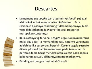 Descartes Ia memandang  logika  dan argumen  rasional * sebagai alat pokok untuk mendapatkan  kebenaran  . Para rasionalis biasanya cenderung tidak mempercayai bukti yang didasarkan pada  indera * belaka. Descartes merupakan contoh nya Kata-katanya yg terkenal :  cogito ergo sum  (aku berpikir maka aku ada).  Ia memandang satu-satunya yang nyata adalah ketika seseorang berpikir. Karena segala sesuatu di luar pikiran kita bisa membawa pada kesalahan. Ia pertama-tama harus menolak atau skeptis pada semua kebenaran kecuali, pikirannya membenarkannya.  Bandingkan dengan nasihat al-Ghazali: 