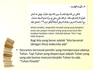 Wahai Anakku, Janganlah menjadi orang yang bangkrut amal, dan jangan menjadi orang yang sunyi/ jauh dari keadaan-keadaan ruhani. Yakinlah bahwa “ilmu” saja tidak berguna. Bagi kita yang benar adalah “kita beramal (dengan ilmu) maka kita ada” Descartes termasuk pemikir yang mempercayai adanya Tuhan. Tapi Tuhan yang diapercayai adalah Tuhan yang yang ada karena manusia berpikir Tuhan itu ada. “Tuhan Filsafat” 