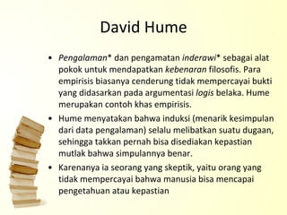 David Hume P engalaman * dan pengamatan  inderawi * sebagai alat pokok untuk mendapatkan  kebenaran  filosofis. Para empirisis biasanya cenderung tidak mempercayai bukti yang didasarkan pada argumentasi  logis  belaka. Hume merupakan contoh khas empirisis. Hume menyatakan bahwa induksi  (menarik kesimpulan dari data pengalaman)  selalu melibatkan suatu dugaan, sehingga takkan pernah bisa disediakan kepastian mutlak bahwa simpulannya benar.  Karenanya ia seorang yang skeptik, yaitu orang yang tidak mempercayai bahwa manusia bisa mencapai pengetahuan atau kepastian 
