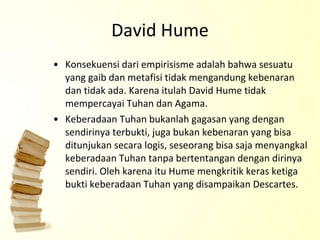 David Hume Konsekuensi dari empirisisme adalah bahwa sesuatu yang gaib dan metafisi tidak mengandung kebenaran dan tidak ada. Karena itulah David Hume tidak mempercayai Tuhan dan Agama. Keberadaan Tuhan bukanlah gagasan yang dengan sendirinya terbukti, juga bukan kebenaran yang bisa ditunjukan secara logis, seseorang bisa saja menyangkal keberadaan Tuhan tanpa bertentangan dengan dirinya sendiri. Oleh karena itu Hume mengkritik keras ketiga bukti keberadaan Tuhan yang disampaikan Descartes. 