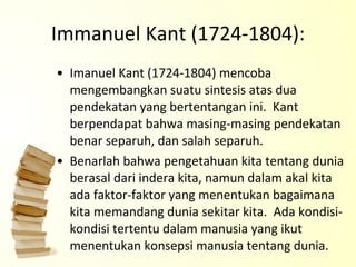 Immanuel Kant (1724-1804): Imanuel Kant (1724-1804) mencoba mengembangkan suatu sintesis atas dua pendekatan yang bertentangan ini.  Kant berpendapat bahwa masing-masing pendekatan benar separuh, dan salah separuh.  Benarlah bahwa pengetahuan kita tentang dunia berasal dari indera kita, namun dalam akal kita ada faktor-faktor yang menentukan bagaimana kita memandang dunia sekitar kita.  Ada kondisi-kondisi tertentu dalam manusia yang ikut menentukan konsepsi manusia tentang dunia. 