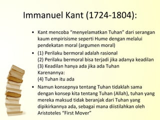 Immanuel Kant (1724-1804): Kant mencoba “menyelamatkan Tuhan” dari serangan kaum empirisisme seperti Hume dengan melalui pendekatan moral (argumen moral) (1) Perilaku bermoral adalah rasional (2) Perilaku bermoral bisa terjadi jika adanya keadilan (3) Keadilan hanya ada jika ada Tuhan Karenannya: (4) Tuhan itu ada Namun konsepnya tentang Tuhan tidaklah sama dengan konsep kita tentang Tuhan (Allah), tuhan yang mereka maksud tidak beranjak dari Tuhan yang dipikirkannya ada, sebagai mana diistilahkan oleh Aristoteles “First Mover” 