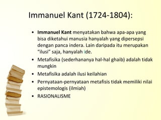 Immanuel Kant (1724-1804): Immanuel Kant  menyatakan bahwa apa-apa yang bisa diketahui manusia hanyalah yang dipersepsi dengan panca indera. Lain daripada itu merupakan “ilusi” saja, hanyalah  i de. Metafisika (sederhananya hal-hal ghaib) adalah tidak mungkin Metafisika adalah ilusi keilahian Pernyataan-pernyataan metafisis tidak memiliki nilai epistemologis (ilmiah) RASIONALISME 