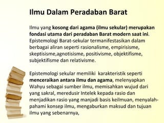 Ilmu yang  kosong dari agama (ilmu sekular) merupakan fondasi utama dari peradaban Barat modern saat ini . Epistemologi Barat-sekular termanifestasikan dalam berbagai aliran seperti rasionalisme, empirisisme, skeptisisme,agnotisisme, positivisme, objektifisme, subjektifisme dan relativisme. Epistemologi sekular memiliki  karakteristik seperti  menceraikan antara ilmu dan agama , melenyapkan Wahyu sebagai sumber ilmu, memisahkan wujud dari yang sakral, meredusir Intelek kepada rasio dan menjadikan rasio yang manjadi basis keilmuan, menyalah-pahami konsep ilmu, mengaburkan maksud dan tujuan ilmu yang sebenarnya, Ilmu Dalam Peradaban Barat 