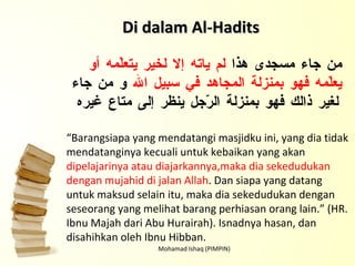 Mohamad Ishaq (PIMPIN) Di dalam Al-Hadits من جاء مسجدى هذا  لم ياته إلا لخير يتعلّمه أو يعلّمه فهو بمنزلة المجاهد في سبيل الله  و من جاء لغير ذالك فهو بمنزلة الرّجل ينظر إلى متاع غيره “ Barangsiapa yang mendatangi masjidku ini, yang dia tidak mendatanginya kecuali untuk kebaikan yang akan  dipelajarinya atau diajarkannya,maka dia sekedudukan dengan mujahid di jalan Allah . Dan siapa yang datang untuk maksud selain itu, maka dia sekedudukan dengan seseorang yang melihat barang perhiasan orang lain.” (HR. Ibnu Majah dari Abu Hurairah). Isnadnya hasan, dan disahihkan oleh Ibnu Hibban. 