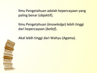 Ilmu Pengetahuan adalah kepercayaan yang paling benar (objektif). Ilmu Pengetahuan ( knowledge ) lebih tinggi dari kepercayaan ( belief ). Akal lebih tinggi dari Wahyu (Agama).   