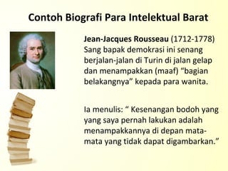 Contoh Biografi Para Intelektual Barat Jean-Jacques Rousseau  (1712-1778) Sang bapak demokrasi ini senang berjalan-jalan di Turin di jalan gelap dan menampakkan (maaf) “bagian belakangnya” kepada para wanita.  Ia menulis: “ Kesenangan bodoh yang yang saya pernah lakukan adalah menampakkannya di depan mata-mata yang tidak dapat digambarkan.” 