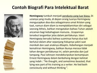 Contoh Biografi Para Intelektual Barat Hemingway  tumbuh menjadi  pendusta yang luar biasa.  Di usianya yang muda, di depan orang tuanya Hemingway mengucapkan doa-doa sebagaimana umat Kristen yang taat, namun diam-diam ia memploklamirkan diri sebagai seorang Atheis, bahkan mengatakan bahwa Tuhan adalah ancaman bagi kebahagiaan manusia.. Ucapannya tersebut tergambar jelas dalam perilakunya. Isteri Hemingway bersaksi bahwa suaminya hanya dua kali berlutut dalam altar sepanjang hidupnya yakni saat menikah dan saat anaknya dibaptis. Kebohongan menjadi kemahiran Hemingway, bahkan ibunya merasa tidak tahan dengan perilakunya ini, selain pemalas dan jual tampang. Paul Johnson mendeksripsikan kemampuan Ernest Hemingway dalam berbohong dengan kalimat yang indah : “He thought, and sometimes boasted, that lying was part of his training as a writer. He lied both consciously and without thinking ”.  