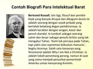 Contoh Biografi Para Intelektual Barat Bertrand Russell , lain lagi, filusuf dan pemikir bijak yang banyak dirujuk dan dikagumi dunia ini adalah seorang dengan sosok pribadi yang bertolak belakang degan pemikirannya. Ia adalah karakter dengan arogan, kasar dan penuh skandal. Ia tumbuh sebagai seorang yatim dan besar sebagai penulis brilian yang tak mengakui Tuhan. ‘Kami tak percaya pada Tuhan, tapi yakin atas supremasi kekuatan manusia’, begitu ikrarnya. Salah satu karyanya yang fenomenal adalah Why I am Not a Christian. Ia adalah tokoh penentang perang, namun di saat yang sama menjadi penasihat pemerintah Amerika untuk menyerang Kremlin. 