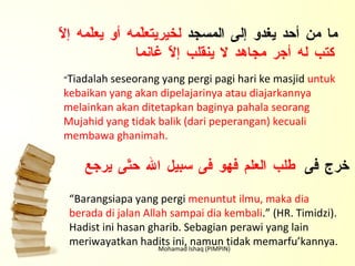 Mohamad Ishaq (PIMPIN) ما من أحد يغدو إلى المسجد  لخيريتعلّمه أو يعلّمه إلاّ كتب له أجر مجاهد لا ينقلب إلاّ غانما “ Tiadalah seseorang yang pergi pagi hari ke masjid  untuk kebaikan yang akan dipelajarinya atau diajarkannya melainkan akan ditetapkan baginya pahala seorang Mujahid yang tidak balik (dari peperangan) kecuali membawa ghanimah. من خرج فى  طلب العلم فهو فى سبيل الله حتّى يرجع “ Barangsiapa yang pergi  menuntut ilmu, maka dia berada di jalan Allah sampai dia kembali .” (HR. Timidzi). Hadist ini hasan gharib. Sebagian perawi yang lain meriwayatkan hadits ini, namun tidak memarfu’kannya. 