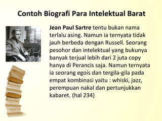 Contoh Biografi Para Intelektual Barat Jean Paul Sartre  tentu bukan nama terlalu asing. Namun ia ternyata tidak jauh berbeda dengan Russell. Seorang pesohor dan intelektual yang bukunya banyak terjual lebih dari 2 juta copy hanya di Perancis saja. Namun ternyata ia seorang egois dan tergila-gila pada empat kombinasi yaitu : whiski, jazz, perempuan nakal dan pertunjukkan kabaret. (hal 234)  