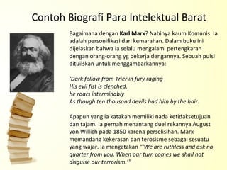 Contoh Biografi Para Intelektual Barat Bagaimana dengan  Karl Marx ? Nabinya kaum Komunis. Ia adalah personifikasi dari kemarahan. Dalam buku ini dijelaskan bahwa ia selalu mengalami pertengkaran dengan orang-orang yg bekerja dengannya. Sebuah puisi dituilskan untuk menggambarkannya: ‘Dark fellow from Trier in fury raging His evil fist is clenched,  he roars interminably As though ten thousand devils had him by the hair. Apapun yang ia katakan memiliki nada ketidaksetujuan dan tajam. Ia pernah menantang duel rekannya August von Willich pada 1850 karena perselisihan. Marx memandang kekerasan dan terosisme sebagai sesuatu yang wajar. Ia mengatakan  "‘We are ruthless and ask no quarter from you. When our turn comes we shall not disguise our terrorism.’"  