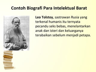 Contoh Biografi Para Intelektual Barat Leo Tolstoy , sastrawan Rusia yang terkenal humanis itu ternyata pecandu seks bebas, menelantarkan anak dan isteri dan keluarganya terabaikan sebelum menjadi petapa. 