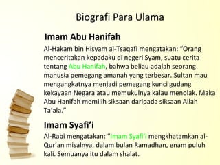 Al-Hakam bin Hisyam al-Tsaqafi mengatakan: “Orang menceritakan kepadaku di negeri Syam, suatu cerita tentang  Abu Hanifah , bahwa beliau adalah seorang manusia pemegang amanah yang terbesar. Sultan mau mengangkatnya menjadi pemegang kunci gudang kekayaan Negara atau memukulnya kalau menolak. Maka Abu Hanifah memilih siksaan daripada siksaan Allah Ta’ala.”  Biografi Para Ulama Al-Rabi mengatakan: “ Imam Syafi‘i  mengkhatamkan al-Qur’an misalnya, dalam bulan Ramadhan, enam puluh kali. Semuanya itu dalam shalat.   Imam Abu Hanifah  Imam Syafi’i 