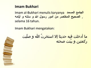 Imam Bukhari  Imam al-Bukhari menulis karyanya  الجامع المسمد الصحيح المختصر من أمور رسول الله و سننه و أيّامه   , selama 16 tahun.  Imam Bukhari mengatakan: ما أدخلت فيه حديثا إلا استخرتُ الله و صلّيت ركعتين و بيّنت صحته 