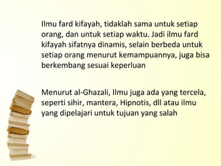 Ilmu fard kifayah, tidaklah sama untuk setiap orang, dan untuk setiap waktu. Jadi ilmu fard kifayah sifatnya dinamis, selain berbeda untuk setiap orang menurut kemampuannya, juga bisa berkembang sesuai keperluan Menurut al-Ghazali, Ilmu juga ada yang tercela, seperti sihir, mantera, Hipnotis, dll atau ilmu yang dipelajari untuk tujuan yang salah 