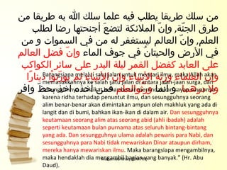Mohamad Ishaq (PIMPIN) من سلك طريقا يطلب فيه علما سلك الله به طريقا من طرق الجنّة ,   وإنّ الملائكة لتضعَ أجنحتها رضا لطلب العلم ,   وإنّ العالم ليستغفر له من في السموات و من في الأرض والحيتانُ في جوف الماء  وإنّ فضل العالم على العابد كفضل القمر ليلة البدر على سائر الكواكب وإن العلماء ورثه الأنبياء وإن الأنبياء لم يورّثوْا دينارًا ولا درهما  و انّما  وَرَّثُوالعلم  فمن أخذه أخذ بحظّ وافر Barangsiapa melalui satu jalan untuk mencari ilmu, maka Allah akan memasukkannya ke salah satu jalan di antara jalan-jaan surga, dan sesungguhnya malaikat benar-benar merendahkan sayap-sayapnya karena ridha terhadap penuntut ilmu, dan sesungguhnya seorang alim benar-benar akan dimintakan ampun oleh makhluk yang ada di langit dan di bumi, bahkan ikan-ikan di dalam air.  Dan sesungguhnya keutamaan seorang alim atas seorang abid (ahli ibadah) adalah seperti keutamaan bulan purnama atas seluruh bintang-bintang yang ada. Dan sesungguhnya ulama adalah pewaris para Nabi, dan sesungguhnya para Nabi tidak mewariskan Dinar ataupun dirham, mereka hanya mewariskan ilmu . Maka barangsiapa mengambilnya, maka hendaklah dia mengambil bagian yang banyak.” (Hr. Abu Daud). 