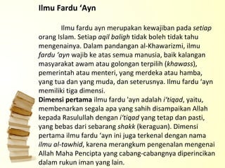 Ilmu Fardu ‘Ayn Ilmu fardu ayn merupakan kewajiban pada  setiap  orang Islam. Setiap  aqil   baligh  tidak boleh tidak tahu mengenainya. Dalam pandangan al-Khawarizmi, ilmu  fardu ‘ayn  wajib ke atas semua manusia, baik kalangan masyarakat awam atau golongan terpilih ( khawass ), pemerintah atau menteri, yang merdeka atau hamba, yang tua dan yang muda, dan seterusnya. Ilmu fardu ‘ayn memiliki tiga dimensi. Dimensi pertama  ilmu fardu 'ayn adalah  i‘tiqad , yaitu, membenarkan segala apa yang sahih disampaikan Allah kepada Rasulullah dengan  i‘tiqad  yang tetap dan pasti, yang bebas dari sebarang  shakk  (keraguan). Dimensi pertama ilmu fardu ‘ayn ini juga terkenal dengan nama  ilmu al-tawhid , karena merangkum pengenalan mengenai Allah Maha Pencipta yang cabang-cabangnya diperincikan dalam rukun iman yang lain.  