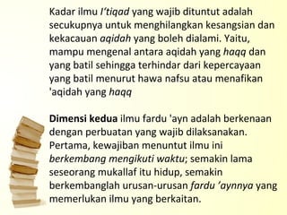 Kadar ilmu  I‘tiqad  yang wajib dituntut adalah secukupnya untuk menghilangkan kesangsian dan kekacauan  aqidah  yang boleh dialami. Yaitu, mampu mengenal antara aqidah yang  haqq  dan yang batil sehingga terhindar dari kepercayaan yang batil menurut hawa nafsu atau menafikan 'aqidah yang  haqq   Dimensi kedua  ilmu fardu 'ayn adalah berkenaan dengan perbuatan yang wajib dilaksanakan. Pertama, kewajiban menuntut ilmu ini  berkembang mengikuti waktu ; semakin lama seseorang mukallaf itu hidup, semakin berkembanglah urusan-urusan  fardu ’aynnya  yang memerlukan ilmu yang berkaitan.  