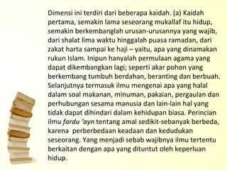 Dimensi ini terdiri dari beberapa kaidah. (a) Kaidah pertama, semakin lama seseorang mukallaf itu hidup, semakin berkembanglah urusan-urusannya yang wajib, dari shalat lima waktu hinggalah puasa ramadan, dari zakat harta sampai ke haji – yaitu, apa yang dinamakan rukun Islam. Inipun hanyalah permulaan agama yang dapat dikembangkan lagi; seperti akar pohon yang berkembang tumbuh berdahan, beranting dan berbuah.  Selanjutnya termasuk ilmu mengenai apa yang halal dalam soal makanan, minuman, pakaian, pergaulan dan perhubungan sesama manusia dan lain-lain hal yang tidak dapat dihindari dalam kehidupan biasa. Perincian ilmu  fardu ‘ayn  tentang amal sedikit-sebanyak berbeda,  karena  perberbedaan keadaan dan kedudukan seseorang. Yang menjadi sebab wajibnya ilmu tertentu berkaitan dengan apa yang dituntut oleh keperluan hidup. 