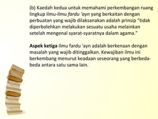 (b) Kaedah kedua untuk memahami perkembangan ruang lingkup ilmu-ilmu  fardu ‘ayn  yang berkaitan dengan perbuatan yang wajib dilaksanakan adalah prinsip “tidak diperbolehkan melakukan sesuatu usaha melainkan setelah mengenal syarat-syaratnya dalam agama.”   Aspek ketiga  ilmu fardu 'ayn adalah berkenaan dengan masalah yang wajib ditinggalkan. Kewajiban ilmu ini berkembang menurut keadaan seseorang yang berbeda-beda antara satu sama lain.   
