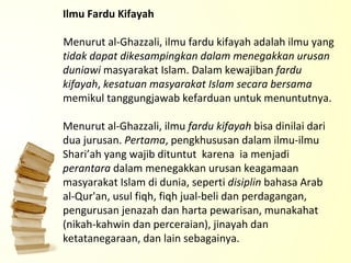 Ilmu Fardu Kifayah Menurut al-Ghazzali, ilmu fardu kifayah adalah ilmu yang  tidak dapat dikesampingkan dalam menegakkan urusan duniawi  masyarakat Islam. Dalam kewajiban  fardu kifayah ,  kesatuan masyarakat Islam secara bersama  memikul tanggungjawab kefarduan untuk menuntutnya.   Menurut al-Ghazzali, ilmu  fardu kifayah  bisa dinilai dari dua jurusan.  Pertama , pengkhususan dalam ilmu-ilmu Shari’ah yang wajib dituntut  karena  ia menjadi  perantara  dalam menegakkan urusan keagamaan masyarakat Islam di dunia, seperti  disiplin  bahasa Arab al-Qur'an, usul fiqh, fiqh jual-beli dan perdagangan, pengurusan jenazah dan harta pewarisan, munakahat (nikah-kahwin dan perceraian), jinayah dan ketatanegaraan, dan lain sebagainya.   