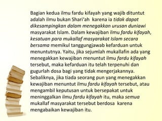 Bagian kedua ilmu fardu kifayah yang wajib dituntut adalah ilmu bukan Shari‘ah  karena ia  tidak dapat dikesampingkan dalam menegakkan urusan duniawi  masyarakat Islam. Dalam kewajiban ilmu  fardu kifayah ,  kesatuan para mukallaf masyarakat Islam secara bersama  memikul tanggungjawab kefarduan untuk menuntutnya. Yaitu, jika sejumlah mukallafin ada yang menegakkan kewajiban menuntut ilmu  fardu kifayah  tersebut, maka kefarduan itu telah terpenuhi dan gugurlah dosa bagi yang tidak mengerjakannya. Sebaliknya, jika tiada seorang pun yang menegakkan kewajiban menuntut ilmu  fardu kifayah  tersebut, atau mengambil keputusan untuk bersepakat untuk meninggalkan ilmu  fardu kifayah  itu, maka  semua  mukallaf masyarakat tersebut berdosa  karena  mengabaikan kewajiban itu.   