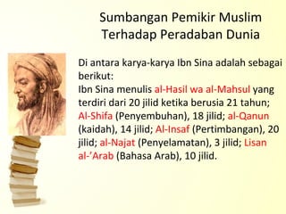 Sumbangan Pemikir Muslim Terhadap Peradaban Dunia Di antara karya-karya Ibn Sina adalah sebagai berikut: Ibn Sina menulis  al-Hasil wa al-Mahsul  yang terdiri dari 20 jilid ketika berusia 21 tahun;  Al-Shifa  (Penyembuhan), 18 jilid;  al-Qanun  (kaidah), 14 jilid;  Al-Insaf  (Pertimbangan), 20 jilid;  al-Najat  (Penyelamatan), 3 jilid;  Lisan al-’Arab  (Bahasa Arab), 10 jilid. 