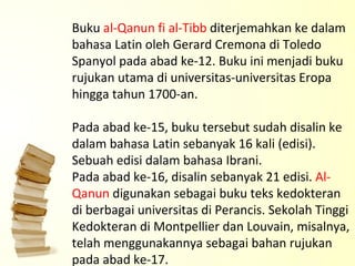 Buku  al-Qanun fi al-Tibb  diterjemahkan ke dalam bahasa Latin oleh Gerard Cremona di Toledo Spanyol pada abad ke-12. Buku ini menjadi buku rujukan utama di universitas-universitas Eropa hingga tahun 1700-an.  Pada abad ke-15, buku tersebut sudah disalin ke dalam bahasa Latin sebanyak 16 kali (edisi). Sebuah edisi dalam bahasa Ibrani. Pada abad ke-16, disalin sebanyak 21 edisi.  Al-Qanun  digunakan sebagai buku teks kedokteran di berbagai universitas di Perancis. Sekolah Tinggi Kedokteran di Montpellier dan Louvain, misalnya, telah menggunakannya sebagai bahan rujukan pada abad ke-17.  