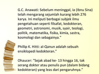 G.C. Anawati: Sebelum meninggal, ia (Ibnu Sina) telah mengarang sejumlah kurang lebih 276 karya. Ini meliputi berbagai subjek ilmu pengetahuan seperti filsafat, kedokteran, geometri, astronomi, musik, syair, teologi, politik, matematika, fisika, kimia, sastra, kosmologi dan sebagainya.” Phillip K. Hitti: al-Qanun adalah sebuah ensiklopedi kedokteran.” Ohaucer: “Sejak abad ke- 13 hingga 16, tak serang dokter atau penulis pun (dalam bidang kedokteran) yang leas dari pengaruhnya.” 