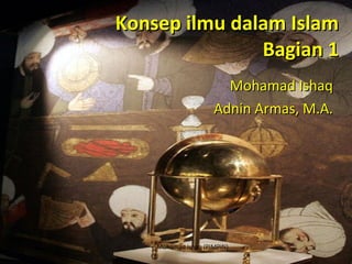 Konsep ilmu dalam Islam Bagian 1 Mohamad Ishaq Adnin Armas, M.A. Mohamad Ishaq (PIMPIN) 