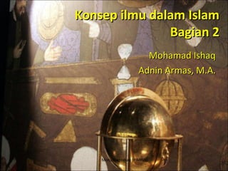 Konsep ilmu dalam Islam Bagian 2 Mohamad Ishaq Adnin Armas, M.A. Mohamad Ishaq (PIMPIN) 