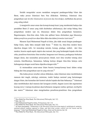 Setelah  mengetahui  secara  mendalam  mengenai  pandangan­hidup  Islam  dan 
Barat,  maka  proses  Islamisasi  baru  bisa  dilakukan.  Sebabnya,  Islamisasi  ilmu 
pengetahuan saat ini (the Islamization of present­day knowledge), melibatkan dua proses 
yang saling terkait: 
i) mengisoliir unsur­unsur dan konsep­konsep kunci yang membentuk budaya dan 
peradaban  Barat  (5  unsur  yang  telah  disebutkan  sebelumnya),  dari  setiap  bidang  ilmu 
pengetahuan  modern  saat  ini,  khususnya  dalam  ilmu  pengetahuan  humaniora. 
Bagaimanapun,  ilmu­ilmu  alam,  fisika  dan  aplikasi  harus  diislamkan  juga  khususnya 
33 
dalam penafsiran­penafsiran akan fakta­fakta dan dalam formulasi teori­teori. 

Menurut Syed Muhammad Naquib al­Attas, jika tidak sesuai dengan pandangan­ 
hidup  Islam,  maka  fakta  menjadi  tidak  benar.  34  Selain  itu,  ilmu­ilmu  modern  harus 
diperiksa  dengan  teliti.  Ini  mencakup  metode,  konsep,  praduga,  simbol,    dari  ilmu 
modern; beserta aspek­aspek empiris dan rasional, dan yang berdampak kepada nilai dan 
etika; penafsiran historisitas ilmu tersebut, bangunan teori ilmunya, praduganya berkaitan 
dengan  dunia,  dan  rasionalitas  proses­proses  ilmiah,  teori  ilmu  tersebut  tentang  alam 
semesta,  klasifikasinya,  batasannya,  hubung  kaitnya  dengan  ilmu­ilmu  lainnya  serta 
35 
hubungannya dengan sosial harus diperiksa dengan teliti. 

ii)  memasukkan  unsur­unsur  Islam  beserta  konsep­konsep  kunci  dalam  setiap 
36 
bidang dari ilmu pengetahuan saat ini yang relevant. 

Jika kedua proses tersebut selesai dilakukan, maka Islamisasi akan membebaskan 
manusia  dari  magik,  mitologi,  animisme,  tradisi  budaya  nasional  yang  bertentangan 
37 
dengan Islam, dan kemudian dari kontrol sekular kepada akal dan bahasanya.  Islamisasi 

akan membebaskan akal manusia dari keraguan (shakk), dugaan (zann) dan argumentasi 
kosong (mira’) menuju keyakinan akan kebenaran mengenai realitas spiritual, intelligible 
38 
dan  materi.  Islamisasi  akan  mengeluarkan  penafsiran­penafsiran  ilmu  pengetahuan 

33 

Wan Mohd Nor Wan Daud, The Educational Philosophy, hal. 313. 
Ibid., hal. 313. 
35 
Syed Muhammad Naquib al­Attas, Prolegomena, hal. 114. 
36 
Wan Mohd Nor Wan Daud, The Educational Philosophy, hal. 313. 
37 
Al­Attas menyatakan: “Islamization is the liberation of man first from magical, mythological, animistic, 
national­cultural  tradition  opposed  to  Islam,  and  then  from  secular  control  over  his  reason  and  his 
language.” Lihat Syed Muhammad Naquib al­Attas, Islam and Secularism, hal. 44. 
38 
Wan Mohd Nor Wan Daud , The Educational Philosophy, hal. 312.
34 

 