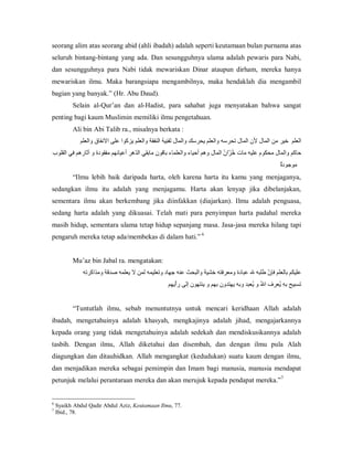 seorang alim atas seorang abid (ahli ibadah) adalah seperti keutamaan bulan purnama atas 
seluruh  bintang­bintang  yang  ada.  Dan  sesungguhnya  ulama  adalah  pewaris  para  Nabi, 
dan  sesungguhnya  para  Nabi  tidak  mewariskan  Dinar  ataupun  dirham,  mereka  hanya 
mewariskan  ilmu.  Maka  barangsiapa  mengambilnya,  maka  hendaklah  dia  mengambil 
bagian yang banyak.” (Hr. Abu Daud). 
Selain  al­Qur’an  dan  al­Hadist,  para  sahabat  juga  menyatakan  bahwa  sangat 
penting bagi kaum Muslimin memiliki ilmu pengetahuan. 
Ali bin Abi Talib ra., misalnya berkata : 
‫ ﺍﻟﻌﻠﻢ  ﺧﻴﺮ ﻣﻦ ﺍﻟﻤﺎﻝ ﻷﻥ ﺍﻟﻤﺎﻝ ﺗﺤﺮﺳﻪ ﻭﺍﻟﻌﻠﻢ ﻳﺤﺮﺳﻚ ﻭﺍﻟﻤﺎﻝ  َﻔ ِِﻴ ُ ﺍﻟﻨﻔﻘﺔ ﻭﺍﻟﻌﻠﻢ ﻳﺰﻛﻮﺍ ﻋﻠﻰ ﺍﻻﻧﻔﺎﻕ ﻭﺍﻟﻌﻠﻢ‬
‫ﺗﻨﻪ‬
‫ ﺣﺎﻛﻢ ﻭﺍﻟﻤﺎﻝ ﻣﺤﻜﻮﻡ ﻋﻠﻴﻪ ﻣﺎﺕ  ُ ّﺍ ُ ﺍﻟﻤﺎﻝ ﻭﻫﻢ ﺃﺣﻴﺎء ﻭﺍﻟﻌﻠﻤﺎء ﺑﺎﻗﻮﻥ ﻣﺎﺑﻘﻲ ﺍﻟ ّﻫﺮ ﺃﻋﻴﺎﻧﻬﻢ ﻣﻔﻘﻮﺩﺓ ﻭ ﺁﺛﺎﺭﻫﻢ ﻓﻲ ﺍﻟﻘﻠﻮﺏ‬
‫ﺪ‬
‫ﺧﺰ ﻥ‬
‫ﺓ‬
ٌ‫ ﻣﻮﺟﻮﺩ‬
“Ilmu  lebih  baik  daripada  harta,  oleh  karena  harta  itu  kamu  yang  menjaganya, 
sedangkan  ilmu  itu  adalah  yang  menjagamu.  Harta  akan  lenyap  jika  dibelanjakan, 
sementara  ilmu  akan  berkembang  jika  diinfakkan  (diajarkan).  Ilmu  adalah  penguasa, 
sedang  harta  adalah  yang  dikuasai.  Telah  mati  para  penyimpan  harta  padahal  mereka 
masih hidup, sementara ulama tetap hidup sepanjang masa. Jasa­jasa mereka hilang tapi 
pengaruh mereka tetap ada/membekas di dalam hati.” 6 

Mu’az bin Jabal ra. mengatakan: 
‫ ﻋﻠﻴﻜﻢ ﺑ ﻟﻌﻠﻢ ﻓﺈ ّ ﻃﻠﺒﻪ ﷲ ﻋﺒﺎﺩﺓ ﻭﻣﻌﺮﻓﺘﻪ ﺧﺸﻴﺔ ﻭﺍﻟﺒﺤﺚ ﻋﻨﻪ ﺟﻬﺎﺩ ﻭﺗﻌﻠﻴﻤﻪ ﻟﻤﻦ ﻻ ﻳﻌﻠﻤﻪ ﺻﺪﻗﺔ ﻭﻣﺬﺍﻛﺮﺗﻪ‬
‫ﻥ‬
‫ ﺎ‬
‫ ﺗﺴﺒﻴﺢ ﺑﻪِ  ُﻌﺮﻑ ﺍ ُ ﻭ  ُﻌﺒﺪ ﻭﺑﻪ ﻳﻬﺘﺪﻭﻥ ﺑﻬﻢ ﻭ ﻳﻨﺘﻬﻮﻥ ﺇﻟﻰ ﺭﺃْﻳﻬﻢ‬
‫ﷲ ﻳ‬
‫ﻳ‬

“Tuntutlah  ilmu,  sebab  menuntutnya  untuk  mencari  keridhaan  Allah  adalah 
ibadah,  mengetahuinya  adalah  khasyah,  mengkajinya  adalah  jihad,  mengajarkannya 
kepada  orang  yang  tidak  mengetahuinya  adalah  sedekah  dan  mendiskusikannya  adalah 
tasbih.  Dengan  ilmu,  Allah  diketahui  dan  disembah,  dan  dengan  ilmu  pula  Alah 
diagungkan  dan  ditauhidkan.  Allah  mengangkat  (kedudukan)  suatu  kaum  dengan  ilmu, 
dan  menjadikan  mereka  sebagai  pemimpin  dan Imam  bagi  manusia,  manusia  mendapat 
7 
petunjuk melalui perantaraan mereka dan akan merujuk kepada pendapat mereka.” 

6 
7 

Syaikh Abdul Qadir Abdul Aziz, Keutamaan Ilmu, 77. 
Ibid., 78.

 