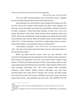Abu al­Aswad al­Duali, murid Ali bin Abi Talib mengatakan: 
‫ ﺍﻟﻤﻠﻮﻙ ﺣ ّﺎﻡ ﻋﻠﻰ ﺍﻟ ّﺎﺱ ﻭﺍﻟﻌﻠﻤﺎء ﺣ ّﺎﻡ ﻋﻠﻰ ﺍﻟﻤﻠﻮﻙ‬
‫ﻜ‬
‫ﻨ‬
‫ﻜ‬
“Para  raja  adalah  penguasa­penguasa  (yang  memerintah)  manusia,  sedangkan 
8 
para ulama adalah penguasa­penguasa (yang memerintah) para raja.” 

Selain pentingnya ilmu, para ulama kita juga memadukan ilmu dengan amal, fikir 
dan  zikir,  akal  dan  hati.  Kondisi  tersebut  tampak  jelas  dalam  contoh  kehidupan  para 
ulama kita, seperti Abu Hanifah, Imam Syafi’i dan Imam Bukhari. Al­Hakam bin Hisyam 
al­Tsaqafi  mengatakan:  “Orang  menceritakan  kepadaku  di  negeri  Syam,  suatu  cerita 
tentang  Abu  Hanifah,  bahwa  beliau  adalah  seorang  manusia  pemegang  amanah  yang 
terbesar. Sultan mau mengangkatnya menjadi pemegang kunci gudang kekayaan Negara 
atau memukulnya kalau  menolak. Maka  Abu Hanifah  memilih  siksaan daripada siksaan 
9 
Allah Ta’ala.”  Al­Rabi mengatakan: “Imam Syafi‘i menghkatamkan al­Qur’an misalnya, 
10 
dalam bulan Ramadhan, enam puluh kali. Semuanya itu dalam shalat. 

Imam Bukhari  menyatakan:  ‫ ﻣﺎ ﻛﺘﺒﺖ ﻓﻰ ﻛﺘﺎﺏ ﺍﻟﺼﺤﻴﺢ ﺣﺪﻳﺜً ﺇﻻ  ﺍﻏﺘﺴﻠﺖ ﻗﺒﻞ ﺫﺍﻟﻚ ﻭ ﺻّﻴﺖ‬
‫ﻠ‬
‫ﺎ‬
‫(  ﻛﻌﺘﻴﻦ‬Aku tidak menulis hadist dalam kitab Sahih kecuali aku telah mandi sebelum itu 
‫ ﺭ‬
11 
dan telah shalat dua rakaat). 

Bukan  saja  dalam  ilmu­ilmu  agama,  ulama  kita  yang  berwibawa  telah 
mewariskan kita berbagai karya yang sehingga kini masih selalu kita rasakan manfaatnya. 
Dalam  bidang  ilmu  pengetahuan  umum  pun,  para  pemikir  Muslim  terdahulu  sangat 
berperan. Al­Khawarizmi, Bapak matematika, misalnya, dengan gagasan aljabarnya telah 
sangat mempengaruhi perkembangan ilmu matematika. Tanpa pemikiran al­Khawarizmi, 
tanpa  sumbangan  angka­angka  Arab,  maka  sistem  penulisan  dalam  matematika 
merupakan  sebuah  kesulitan.  Sebelum  memakai  angka­angka  Arab,  dunia  Barat 
bersandar  kepada  sistem  angka  Romawi.  Bilangan  3838,  misalnya,  jika  ditulis  dengan 
sistem desimal  atau angka Arab, hanya  membutuhkan empat angka. Namun,  jika ditulis 
dengan  angka  Romawi,  maka  dibutuhkan  tiga  belas  angka,  yaitu  MMMDCCCXLVIII. 

8 

Ibid. 
Al­Ghazali, Ihya ‘Ulum al­Din, Pen. Ismail Yakub (Jakarta; C.V. Faizan, 1989), cet. ke­11, hal. 120. 
10 
Ibid., 108. 
11 
Ibn Hajar al­‘Asqalani, Fath al­Bari bi Sharh Sahih al­Bukhari (Kairo: Maktabah Misr, tt), mukaddimah, 
hal. 4.
9 

 