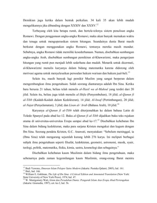 Demikian  juga  ketika  dalam  bentuk  perkalian.  34  kali  35  akan  lebih  mudah 
12 
mengalikannya jika dibanding dengan XXXIV dan XXXV. 

Terbayang  oleh  kita  betapa  rumit,  dan  bertele­telenya  sistem  penulisan  angka 
Romawi. Dengan penggunaan angka­angka Romawi, maka akan banyak memakan waktu 
dan  tenaga  untuk  mengoperasikan  sistem  hitungan.  Seandainya  dunia  Barat  masih 
berkutat  dengan  menggunakan  angka  Romawi,  tentunya  mereka  masih  mundur. 
Sebabnya, angka Romawi tidak memiliki kesederhanaan. Namun, disebabkan sumbangan 
angka­angka  Arab,  disebabkan  sumbangan  pemikiran  al­Khawarizmi,  maka  pengerjaan 
hitungan yang rumit pun menjadi lebih sederhana dan mudah. Menarik untuk dicermati, 
al­Khawarizmi  menulis  karyanya  dalam  bidang  matematika  karena  didorong  oleh 
13 
motivasi agama untuk menyelesaikan persoalan hukum warisan dan hukum jual­beli. 

Selain  itu,  masih  banyak  lagi  pemikir  Muslim  yang  sangat  berperan  dalam 
mengembangkan  ilmu  pengetahuan.  Salah  seorang  diantaranya  adalah  Ibn  Sina.  Ketika 
baru  berusia  21  tahun,  beliau  telah  menulis  al­Hasil  wa  al­Mahsul  yang  terdiri  dari  20 
jilid. Selain  itu, beliau  juga telah  menulis  al­Shifa (Penyembuhan), 18 jilid; al­Qanun fi 
al­Tibb  (Kaidah­Kaidah  dalam  Kedokteran),  14  jilid;  Al­Insaf  (Pertimbangan),  20  jilid; 
14 
al­Najat (Penyelamatan), 3 jilid; dan Lisan al­’Arab (Bahasa Arab), 10 jilid. 

Karyanya  al­Qanun  fi  al­Tibb  telah  diterjemahkan  ke  dalam  bahasa  Latin  di 
Toledo Spanyol pada abad ke­12. Buku al­Qanun fi al­Tibb dijadikan buku teks rujukan 
15 
utama  di  universitas­universitas  Eropa  sampai  abad  ke­17.  Disebabkan  kehebatan  Ibn 

Sina dalam  bidang kedokteran, maka para sarjana Kristen  mengakui dan kagum dengan 
Ibn Sina. Seorang pendeta Kristen, G.C. Anawati, menyatakan: “Sebelum meninggal, ia 
(Ibnu  Sina)  telah  mengarang  sejumlah  kurang  lebih  276  karya.  Ini  meliputi  berbagai 
subjek  ilmu  pengetahuan  seperti  filsafat,  kedokteran,  geometri,  astronomi,  musik,  syair, 
teologi, politik, matematika, fisika, kimia, sastra, kosmologi dan sebagainya.” 
Disebabkan  kehebatan  kaum  Muslimin  dalam  bidang  ilmu  pengetahuan,  maka 
sebenarnya  pada  zaman  kegemilangan  kaum  Muslimin,  orang­orang  Barat  meniru 
12 

Budi Yuwono, Ilmuwan Islam Pelopor Sains Modern (Jakarta: Pustaka Qalami, 2005), hal. 161. 
Ibid., hal. 166. 
14 
William E. Gohlman, The Life of Ibn Sina: A Critical Edition and Annotated Translation (New York: 
State University of New York Press), 1974, hal. 47. 
15 
W. Montgomery Watt, Islam dan Peradaban Dunia: Pengaruh Islam Atas Eropa Abad Pertengahan 
(Jakarta: Gramedia, 1997), cet. ke­2, hal. 56.
13 

 