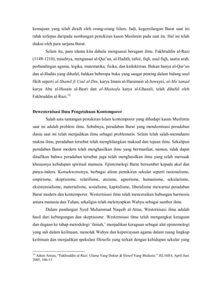 kemajuan  yang  telah  diraih  oleh  orang­orang  Islam.  Jadi,  kegemilangan  Barat  saat  ini 
tidak terlepas daripada sumbangan pemikiran kaum Muslimin pada saat itu. Hal ini telah 
diakui oleh para sarjana Barat. 
Selain  itu,  para  ulama  kita  dahulu  menguasai  beragam  ilmu.  Fakhruddin  al­Razi 
(1149­1210), misalnya, menguasai al­Qur’an, al­Hadith, tafsir, fiqh, usul fiqh, sastra arab, 
perbandingan agama, logika, matematika, fisika, dan kedokteran. Bukan hanya al­Qur’an 
dan al­Hadits yang dihafal, bahkan beberapa buku yang sangat penting dalam bidang usul 
fikih seperti al­Shamil fi Usul al­Din, karya Imam al­Haramain al­Juwayni, al­Mu‘tamad 
karya  Abu  al­Husain  al­Basri  dan  al­Mustasfa  karya  al­Ghazali,  telah  dihafal  oleh 
16 
Fakhruddin al­Razi. 

Dewesternisasi Ilmu Pengetahuan Kontemporer 
Salah satu tantangan pemikiran Islam kontemporer yang dihadapi kaum Muslimin 
saat  ini  adalah  problem  ilmu.  Sebabnya,  peradaban  Barat  yang  mendominasi  peradaban 
dunia  saat  ini telah  menjadikan  ilmu  sebagai problematis. Selain telah  salah­memahami 
makna ilmu, peradaban tersebut telah menghilangkan maksud dan tujuan ilmu. Sekalipun 
peradaban  Barat  modern  telah  menghasilkan  ilmu  yang  bermanfaat,  namun,  tidak  dapat 
dinafikan  bahwa  peradaban  tersebut  juga  telah  menghasilkan  ilmu  yang  telah  merusak 
khususnya kehidupan spiritual manusia. Epistemologi Barat bersumber kepada akal dan 
panca­indera.  Konsekwensinya,  berbagai  aliran  pemikiran  sekular  seperti  rasionalisme, 
empirisme,  skeptisisme,  relatifisme,  ateisme,  agnotisme,  humanisme,  sekularisme, 
eksistensialisme,  materialisme, sosialisme, kapitalisme,  liberalisme  mewarnai peradaban 
Barat modern dan kontemporer. Westernisasi ilmu telah menceraikan hubungan harmonis 
antara manusia dan Tuhan, sekaligus telah melenyapkan Wahyu sebagai sumber ilmu. 
Dalam  pandangan  Syed  Muhammad  Naquib  al­Attas,  Westernisasi  ilmu  adalah 
hasil  dari  kebingungan  dan  skeptisisme.  Westernisasi  ilmu  telah  mengangkat  keraguan 
dan dugaan ke tahap metodologi ‘ilmiah,’ menjadikan keraguan sebagai alat epistemologi 
yang sah dalam keilmuan, menolak Wahyu dan kepercayaan agama dalam ruang lingkup 
keilmuan dan menjadikan spekulasi filosofis yang terkait dengan kehidupan sekular yang 

16 

Adnin Armas, “Fakhruddin al­Razi: Ulama Yang Dokter & filosof Yang Mufassir,” ISLAMIA, April­Juni 
2005, 106­13.

 