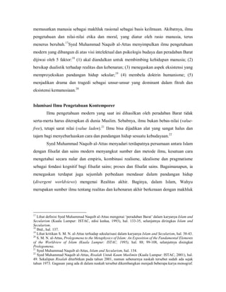 memusatkan manusia sebagai makhluk rasional sebagai basis keilmuan. Akibatnya, ilmu 
pengetahuan  dan  nilai­nilai  etika  dan  moral,  yang  diatur  oleh  rasio  manusia,  terus 
17 
menerus  berubah.  Syed  Muhammad  Naquib  al­Attas  menyimpulkan  ilmu  pengetahuan 

modern yang dibangun di atas visi intelektual dan psikologis budaya dan peradaban Barat 
18 
dijiwai  oleh  5  faktor:  (1)  akal  diandalkan  untuk  membimbing  kehidupan  manusia;  (2) 

bersikap dualistik terhadap realitas dan kebenaran; (3) menegaskan aspek eksistensi yang 
19 
memproyeksikan  pandangan  hidup  sekular;  (4)  membela  doktrin  humanisme;  (5) 

menjadikan  drama  dan  tragedi  sebagai  unsur­unsur  yang  dominant  dalam  fitrah  dan 
20 
eksistensi kemanusiaan. 

Islamisasi Ilmu Pengetahuan Kontemporer 
Ilmu  pengetahuan  modern  yang  saat  ini  dihasilkan  oleh  peradaban  Barat  tidak 
serta­merta harus diterapkan di dunia Muslim. Sebabnya, ilmu bukan bebas­nilai (value­ 
21 
free),  tetapi  sarat  nilai  (value  laden).  Ilmu  bisa  dijadikan  alat  yang  sangat  halus  dan 
22 
tajam bagi menyebarluaskan cara dan pandangan hidup sesuatu kebudayaan. 

Syed Muhammad Naquib al­Attas menyadari terdapatnya persamaan antara Islam 
dengan  filsafat  dan  sains  modern  menyangkut  sumber  dan  metode  ilmu,  kesatuan  cara 
mengetahui  secara  nalar  dan  empiris,  kombinasi  realisme,  idealisme  dan  pragmatisme 
sebagai  fondasi  kognitif  bagi  filsafat  sains;  proses  dan  filsafat  sains.  Bagaimanapun,  ia 
menegaskan  terdapat  juga  sejumlah  perbedaan  mendasar  dalam  pandangan  hidup 
(divergent  worldviews)  mengenai  Realitas  akhir.  Baginya,  dalam  Islam,  Wahyu 
merupakan sumber ilmu tentang realitas dan kebenaran akhir berkenaan dengan makhluk 

17 

Lihat definisi Syed Muhammad Naquib al­Attas mengenai ‘peradaban Barat’ dalam karyanya Islam and 
Secularism  (Kuala  Lumpur:  ISTAC,  edisi  kedua,  1993),  hal.  133­35,  selanjutnya  diringkas  Islam  and 
Secularism. 
18 
Ibid., hal. 137. 
19 
Lihat kritikan S. M. N. al­Attas terhadap sekularisasi dalam karyanya Islam and Secularism, hal. 38­43. 
20 
S. M. N. al­Attas, Prolegomena to the Metaphysics of Islam: An Exposition of the Fundamental Elements 
of  the  Worldview  of  Islam  (Kuala  Lumpur:  ISTAC,  1995),  hal.  88;  99­108,  selanjutnya  disingkat 
Prolegomena. 
21 
Syed Muhammad Naquib al­Attas, Islam and Secularism, hal. 134. 
22 
Syed Muhammad Naquib al­Attas, Risalah Untuk Kaum Muslimin (Kuala Lumpur: ISTAC, 2001), hal. 
49.  Sekalipun  Risalah  diterbitkan  pada  tahun  2001,  namun  sebenarnya  naskah  tersebut  sudah  ada  sejak 
tahun 1973. Gagasan yang ada di dalam naskah tersebut dikembangkan menjadi beberapa karya monograf.

 